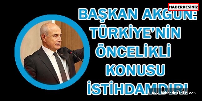 Başkan Akgün: Türkiye’nin öncelikli konusu istihdamdır!